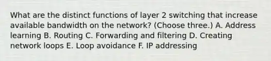 What are the distinct functions of layer 2 switching that increase available bandwidth on the network? (Choose three.) A. Address learning B. Routing C. Forwarding and filtering D. Creating network loops E. Loop avoidance F. IP addressing