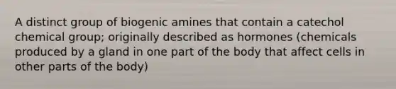 A distinct group of biogenic amines that contain a catechol chemical group; originally described as hormones (chemicals produced by a gland in one part of the body that affect cells in other parts of the body)