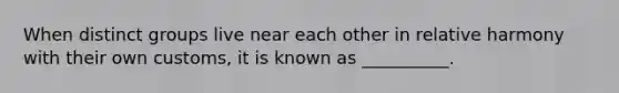 When distinct groups live near each other in relative harmony with their own customs, it is known as __________.