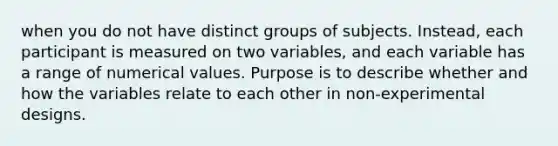 when you do not have distinct groups of subjects. Instead, each participant is measured on two variables, and each variable has a range of numerical values. Purpose is to describe whether and how the variables relate to each other in non-experimental designs.