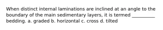 When distinct internal laminations are inclined at an angle to the boundary of the main sedimentary layers, it is termed __________ bedding. a. graded b. horizontal c. cross d. tilted