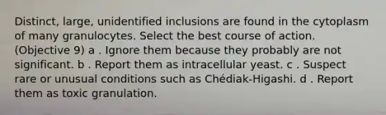 Distinct, large, unidentified inclusions are found in the cytoplasm of many granulocytes. Select the best course of action. (Objective 9) a . Ignore them because they probably are not significant. b . Report them as intracellular yeast. c . Suspect rare or unusual conditions such as Chédiak-Higashi. d . Report them as toxic granulation.
