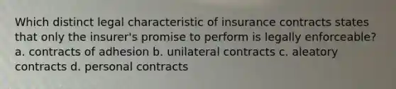 Which distinct legal characteristic of insurance contracts states that only the insurer's promise to perform is legally enforceable? a. contracts of adhesion b. unilateral contracts c. aleatory contracts d. personal contracts