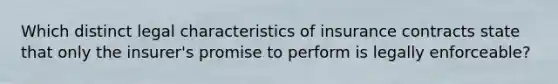 Which distinct legal characteristics of insurance contracts state that only the insurer's promise to perform is legally enforceable?