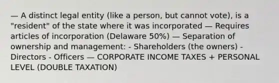 — A distinct legal entity (like a person, but cannot vote), is a "resident" of the state where it was incorporated — Requires articles of incorporation (Delaware 50%) — Separation of ownership and management: - Shareholders (the owners) - Directors - Officers — CORPORATE INCOME TAXES + PERSONAL LEVEL (DOUBLE TAXATION)