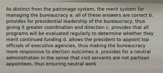 As distinct from the patronage system, the merit system for managing the bureaucracy a. all of these answers are correct b. provides for presidential leadership of the bureaucracy, thus giving it greater coordination and direction c. provides that all programs will be evaluated regularly to determine whether they merit continued funding d. allows the president to appoint top officials of executive agencies, thus making the bureaucracy more responsive to election outcomes e. provides for a neutral administration in the sense that civil servants are not partisan appointees, thus ensuring neutral work