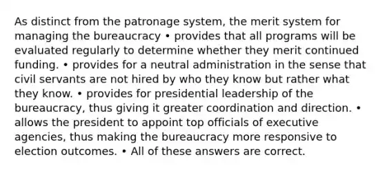 As distinct from the patronage system, the merit system for managing the bureaucracy • provides that all programs will be evaluated regularly to determine whether they merit continued funding. • provides for a neutral administration in the sense that civil servants are not hired by who they know but rather what they know. • provides for presidential leadership of the bureaucracy, thus giving it greater coordination and direction. • allows the president to appoint top officials of executive agencies, thus making the bureaucracy more responsive to election outcomes. • All of these answers are correct.