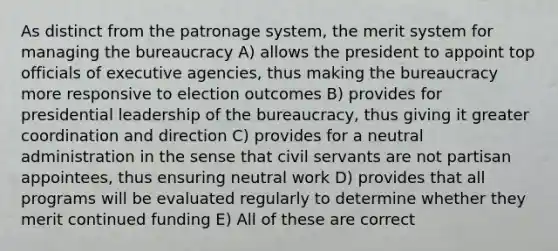 As distinct from the patronage system, the merit system for managing the bureaucracy A) allows the president to appoint top officials of executive agencies, thus making the bureaucracy more responsive to election outcomes B) provides for presidential leadership of the bureaucracy, thus giving it greater coordination and direction C) provides for a neutral administration in the sense that civil servants are not partisan appointees, thus ensuring neutral work D) provides that all programs will be evaluated regularly to determine whether they merit continued funding E) All of these are correct