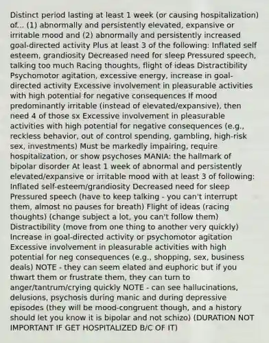 Distinct period lasting at least 1 week (or causing hospitalization) of... (1) abnormally and persistently elevated, expansive or irritable mood and (2) abnormally and persistently increased goal-directed activity Plus at least 3 of the following: Inflated self esteem, grandiosity Decreased need for sleep Pressured speech, talking too much Racing thoughts, flight of ideas Distractibility Psychomotor agitation, excessive energy, increase in goal-directed activity Excessive involvement in pleasurable activities with high potential for negative consequences If mood predominantly irritable (instead of elevated/expansive), then need 4 of those sx Excessive involvement in pleasurable activities with high potential for negative consequences (e.g., reckless behavior, out of control spending, gambling, high-risk sex, investments) Must be markedly impairing, require hospitalization, or show psychoses MANIA: the hallmark of bipolar disorder At least 1 week of abnormal and persistently elevated/expansive or irritable mood with at least 3 of following: Inflated self-esteem/grandiosity Decreased need for sleep Pressured speech (have to keep talking - you can't interrupt them, almost no pauses for breath) Flight of ideas (racing thoughts) (change subject a lot, you can't follow them) Distractibility (move from one thing to another very quickly) Increase in goal-directed activity or psychomotor agitation Excessive involvement in pleasurable activities with high potential for neg consequences (e.g., shopping, sex, business deals) NOTE - they can seem elated and euphoric but if you thwart them or frustrate them, they can turn to anger/tantrum/crying quickly NOTE - can see hallucinations, delusions, psychosis during manic and during depressive episodes (they will be mood-congruent though, and a history should let you know it is bipolar and not schizo) (DURATION NOT IMPORTANT IF GET HOSPITALIZED B/C OF IT)