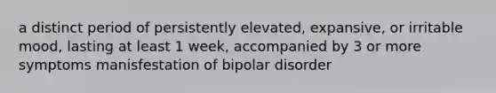 a distinct period of persistently elevated, expansive, or irritable mood, lasting at least 1 week, accompanied by 3 or more symptoms manisfestation of bipolar disorder