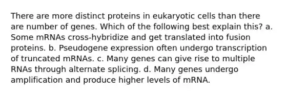 There are more distinct proteins in eukaryotic cells than there are number of genes. Which of the following best explain this? a. Some mRNAs cross-hybridize and get translated into fusion proteins. b. Pseudogene expression often undergo transcription of truncated mRNAs. c. Many genes can give rise to multiple RNAs through alternate splicing. d. Many genes undergo amplification and produce higher levels of mRNA.