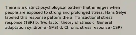 There is a distinct psychological pattern that emerges when people are exposed to strong and prolonged stress. Hans Selye labeled this response pattern the a. Transactional stress response (TSR) b. Two-factor theory of stress c. General adaptation syndrome (GAS) d. Chronic stress response (CSR)