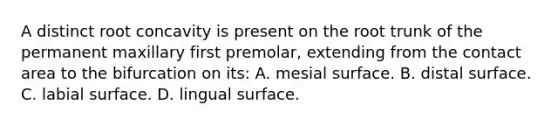 A distinct root concavity is present on the root trunk of the permanent maxillary first premolar, extending from the contact area to the bifurcation on its: A. mesial surface. B. distal surface. C. labial surface. D. lingual surface.