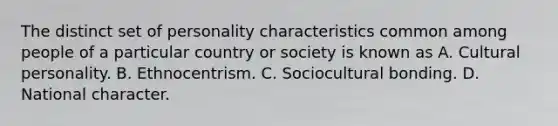 The distinct set of personality characteristics common among people of a particular country or society is known as A. Cultural personality. B. Ethnocentrism. C. Sociocultural bonding. D. National character.