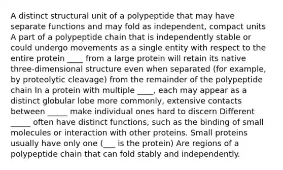 A distinct structural unit of a polypeptide that may have separate functions and may fold as independent, compact units A part of a polypeptide chain that is independently stable or could undergo movements as a single entity with respect to the entire protein ____ from a large protein will retain its native three-dimensional structure even when separated (for example, by proteolytic cleavage) from the remainder of the polypeptide chain In a protein with multiple ____, each may appear as a distinct globular lobe more commonly, extensive contacts between _____ make individual ones hard to discern Different _____ often have distinct functions, such as the binding of small molecules or interaction with other proteins. Small proteins usually have only one (___ is the protein) Are regions of a polypeptide chain that can fold stably and independently.