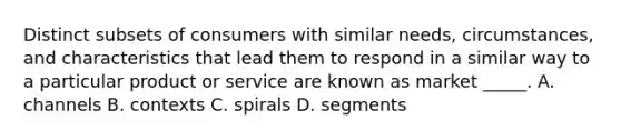 Distinct subsets of consumers with similar needs, circumstances, and characteristics that lead them to respond in a similar way to a particular product or service are known as market _____. A. channels B. contexts C. spirals D. segments