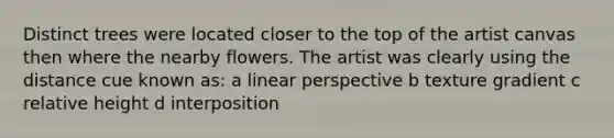 Distinct trees were located closer to the top of the artist canvas then where the nearby flowers. The artist was clearly using the distance cue known as: a linear perspective b texture gradient c relative height d interposition