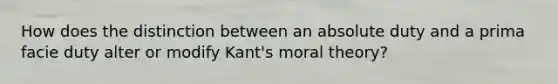 How does the distinction between an absolute duty and a prima facie duty alter or modify Kant's moral theory?