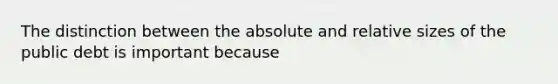 The distinction between the absolute and relative sizes of the public debt is important because