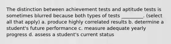 The distinction between achievement tests and aptitude tests is sometimes blurred because both types of tests _________. (select all that apply) a. produce highly correlated results b. determine a student's future performance c. measure adequate yearly progress d. assess a student's current status