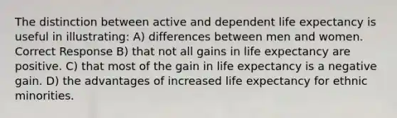 The distinction between active and dependent <a href='https://www.questionai.com/knowledge/kIJsOtzr6Z-life-expectancy' class='anchor-knowledge'>life expectancy</a> is useful in illustrating: A) differences between men and women. Correct Response B) that not all gains in life expectancy are positive. C) that most of the gain in life expectancy is a negative gain. D) the advantages of increased life expectancy for ethnic minorities.