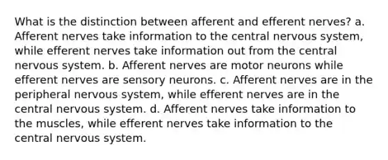 What is the distinction between afferent and efferent nerves? a. Afferent nerves take information to the central nervous system, while efferent nerves take information out from the central nervous system. b. Afferent nerves are motor neurons while efferent nerves are sensory neurons. c. Afferent nerves are in the peripheral nervous system, while efferent nerves are in the central nervous system. d. Afferent nerves take information to the muscles, while efferent nerves take information to the central nervous system.