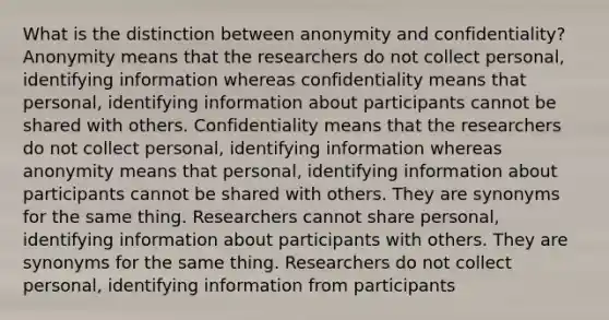 What is the distinction between anonymity and confidentiality? Anonymity means that the researchers do not collect personal, identifying information whereas confidentiality means that personal, identifying information about participants cannot be shared with others. Confidentiality means that the researchers do not collect personal, identifying information whereas anonymity means that personal, identifying information about participants cannot be shared with others. They are synonyms for the same thing. Researchers cannot share personal, identifying information about participants with others. They are synonyms for the same thing. Researchers do not collect personal, identifying information from participants