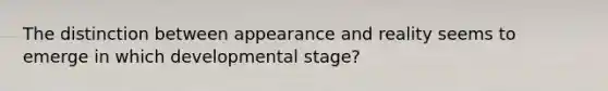 The distinction between appearance and reality seems to emerge in which developmental stage?