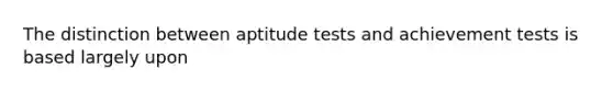 The distinction between aptitude tests and achievement tests is based largely upon