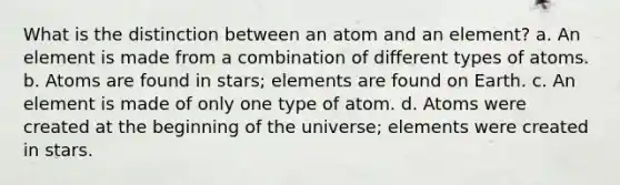 What is the distinction between an atom and an element? a. An element is made from a combination of different types of atoms. b. Atoms are found in stars; elements are found on Earth. c. An element is made of only one type of atom. d. Atoms were created at the beginning of the universe; elements were created in stars.