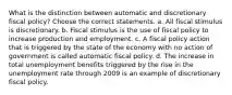 What is the distinction between automatic and discretionary fiscal​ policy? Choose the correct statements. a. All fiscal stimulus is discretionary. b. Fiscal stimulus is the use of fiscal policy to increase production and employment. c. A fiscal policy action that is triggered by the state of the economy with no action of government is called automatic fiscal policy. d. The increase in total unemployment benefits triggered by the rise in the unemployment rate through 2009 is an example of discretionary fiscal policy.