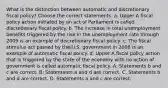 What is the distinction between automatic and discretionary fiscal​ policy? Choose the correct statements. a. Upper A fiscal policy action initiated by an act of Parliament is called discretionary fiscal policy. b. The increase in total unemployment benefits triggered by the rise in the unemployment rate through 2009 is an example of discretionary fiscal policy. c. The fiscal stimulus act passed by the U.S. government in 2008 is an example of automatic fiscal policy. d. Upper A fiscal policy action that is triggered by the state of the economy with no action of government is called automatic fiscal policy. A. Statements b and c are correct. B. Statements a and d are correct. C. Statements b and d are correct. D. Statements a and c are correct.