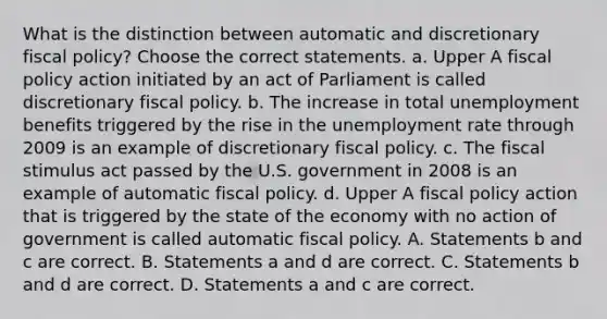 What is the distinction between automatic and discretionary fiscal​ policy? Choose the correct statements. a. Upper A <a href='https://www.questionai.com/knowledge/kPTgdbKdvz-fiscal-policy' class='anchor-knowledge'>fiscal policy</a> action initiated by an act of Parliament is called discretionary fiscal policy. b. The increase in total unemployment benefits triggered by the rise in the <a href='https://www.questionai.com/knowledge/kh7PJ5HsOk-unemployment-rate' class='anchor-knowledge'>unemployment rate</a> through 2009 is an example of discretionary fiscal policy. c. The fiscal stimulus act passed by the U.S. government in 2008 is an example of automatic fiscal policy. d. Upper A fiscal policy action that is triggered by the state of the economy with no action of government is called automatic fiscal policy. A. Statements b and c are correct. B. Statements a and d are correct. C. Statements b and d are correct. D. Statements a and c are correct.