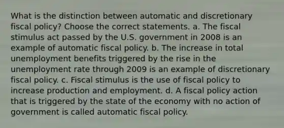 What is the distinction between automatic and discretionary fiscal​ policy? Choose the correct statements. a. The fiscal stimulus act passed by the U.S. government in 2008 is an example of automatic fiscal policy. b. The increase in total unemployment benefits triggered by the rise in the unemployment rate through 2009 is an example of discretionary fiscal policy. c. Fiscal stimulus is the use of fiscal policy to increase production and employment. d. A fiscal policy action that is triggered by the state of the economy with no action of government is called automatic fiscal policy.