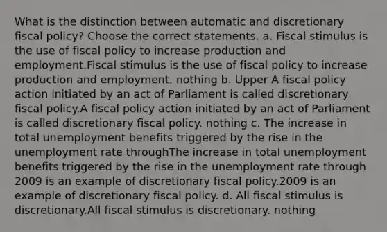 What is the distinction between automatic and discretionary fiscal​ policy? Choose the correct statements. a. Fiscal stimulus is the use of <a href='https://www.questionai.com/knowledge/kPTgdbKdvz-fiscal-policy' class='anchor-knowledge'>fiscal policy</a> to increase production and employment.Fiscal stimulus is the use of fiscal policy to increase production and employment. nothing b. Upper A fiscal policy action initiated by an act of Parliament is called discretionary fiscal policy.A fiscal policy action initiated by an act of Parliament is called discretionary fiscal policy. nothing c. The increase in total unemployment benefits triggered by the rise in the <a href='https://www.questionai.com/knowledge/kh7PJ5HsOk-unemployment-rate' class='anchor-knowledge'>unemployment rate</a> throughThe increase in total unemployment benefits triggered by the rise in the unemployment rate through 2009 is an example of discretionary fiscal policy.2009 is an example of discretionary fiscal policy. d. All fiscal stimulus is discretionary.All fiscal stimulus is discretionary. nothing