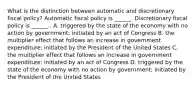 What is the distinction between automatic and discretionary fiscal​ policy? Automatic fiscal policy is​ ______. Discretionary fiscal policy is​ ______ . A. triggered by the state of the economy with no action by​ government; initiated by an act of Congress B. the multiplier effect that follows an increase in government​ expenditure; initiated by the President of the United States C. the multiplier effect that follows an increase in government​ expenditure; initiated by an act of Congress D. triggered by the state of the economy with no action by​ government; initiated by the President of the United States