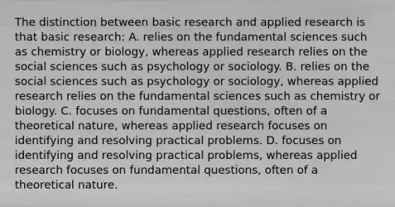 The distinction between basic research and applied research is that basic research: A. relies on the fundamental sciences such as chemistry or biology, whereas applied research relies on the social sciences such as psychology or sociology. B. relies on the social sciences such as psychology or sociology, whereas applied research relies on the fundamental sciences such as chemistry or biology. C. focuses on fundamental questions, often of a theoretical nature, whereas applied research focuses on identifying and resolving practical problems. D. focuses on identifying and resolving practical problems, whereas applied research focuses on fundamental questions, often of a theoretical nature.