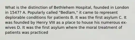 What is the distinction of Bethlehem Hospital, founded in London in 1547? A. Popularly called "Bedlam," it came to represent deplorable conditions for patients B. It was the first asylum C. It was founded by Henry VIII as a place to house his numerous ex-wives D. It was the first asylum where the moral treatment of patients was practiced