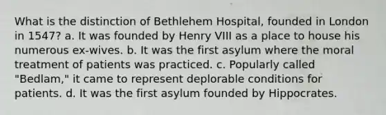 What is the distinction of Bethlehem Hospital, founded in London in 1547? a. It was founded by Henry VIII as a place to house his numerous ex-wives. b. It was the first asylum where the moral treatment of patients was practiced. c. Popularly called "Bedlam," it came to represent deplorable conditions for patients. d. It was the first asylum founded by Hippocrates.