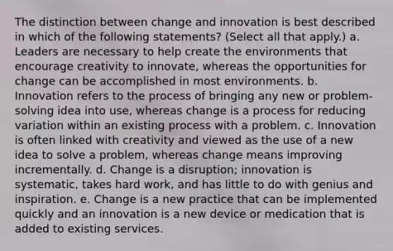 The distinction between change and innovation is best described in which of the following statements? (Select all that apply.) a. Leaders are necessary to help create the environments that encourage creativity to innovate, whereas the opportunities for change can be accomplished in most environments. b. Innovation refers to the process of bringing any new or problem-solving idea into use, whereas change is a process for reducing variation within an existing process with a problem. c. Innovation is often linked with creativity and viewed as the use of a new idea to solve a problem, whereas change means improving incrementally. d. Change is a disruption; innovation is systematic, takes hard work, and has little to do with genius and inspiration. e. Change is a new practice that can be implemented quickly and an innovation is a new device or medication that is added to existing services.