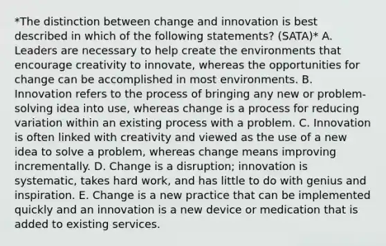 *The distinction between change and innovation is best described in which of the following statements? (SATA)* A. Leaders are necessary to help create the environments that encourage creativity to innovate, whereas the opportunities for change can be accomplished in most environments. B. Innovation refers to the process of bringing any new or problem-solving idea into use, whereas change is a process for reducing variation within an existing process with a problem. C. Innovation is often linked with creativity and viewed as the use of a new idea to solve a problem, whereas change means improving incrementally. D. Change is a disruption; innovation is systematic, takes hard work, and has little to do with genius and inspiration. E. Change is a new practice that can be implemented quickly and an innovation is a new device or medication that is added to existing services.