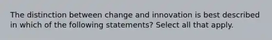 The distinction between change and innovation is best described in which of the following statements? Select all that apply.