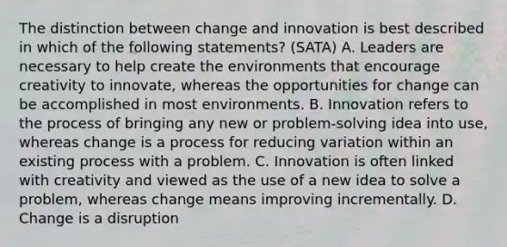 The distinction between change and innovation is best described in which of the following statements? (SATA) A. Leaders are necessary to help create the environments that encourage creativity to innovate, whereas the opportunities for change can be accomplished in most environments. B. Innovation refers to the process of bringing any new or problem-solving idea into use, whereas change is a process for reducing variation within an existing process with a problem. C. Innovation is often linked with creativity and viewed as the use of a new idea to solve a problem, whereas change means improving incrementally. D. Change is a disruption