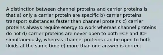 A distinction between channel proteins and carrier proteins is that a) only a carrier protein are specific b) carrier proteins transport substances faster than channel proteins c) carrier proteins always require energy to work whereas channel proteins do not d) carrier proteins are never open to both ECF and ICF simultaneously, whereas channel proteins can be open to both fluids at the same time e) more than one answer is correct