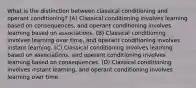 What is the distinction between classical conditioning and operant conditioning? (A) Classical conditioning involves learning based on consequences, and operant conditioning involves learning based on associations. (B) Classical conditioning involves learning over time, and operant conditioning involves instant learning. (C) Classical conditioning involves learning based on associations, and operant conditioning involves learning based on consequences. (D) Classical conditioning involves instant learning, and operant conditioning involves learning over time.