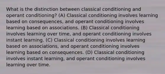 What is the distinction between classical conditioning and operant conditioning? (A) Classical conditioning involves learning based on consequences, and operant conditioning involves learning based on associations. (B) Classical conditioning involves learning over time, and operant conditioning involves instant learning. (C) Classical conditioning involves learning based on associations, and operant conditioning involves learning based on consequences. (D) Classical conditioning involves instant learning, and operant conditioning involves learning over time.