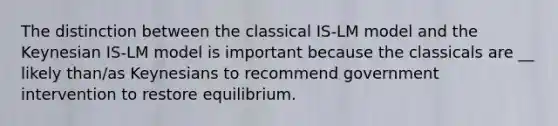 The distinction between the classical ​IS-LM model and the Keynesian ​IS-LM model is important because the classicals are __ likely​ than/as Keynesians to recommend government intervention to restore equilibrium.