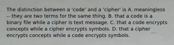 The distinction between a 'code' and a 'cipher' is A. meaningless -- they are two terms for the same thing. B. that a code is a binary file while a cipher is text message. C. that a code encrypts concepts while a cipher encrypts symbols. D. that a cipher encrypts concepts while a code encrypts symbols.