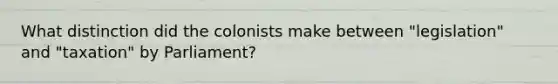 What distinction did the colonists make between "legislation" and "taxation" by Parliament?