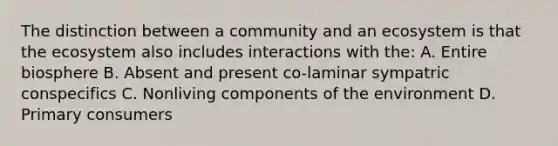 The distinction between a community and an ecosystem is that <a href='https://www.questionai.com/knowledge/k49x5J3j3W-the-ecosystem' class='anchor-knowledge'>the ecosystem</a> also includes interactions with the: A. Entire biosphere B. Absent and present co-laminar sympatric conspecifics C. Nonliving components of the environment D. Primary consumers